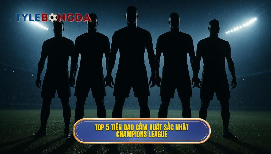 Top 5 tiền đạo cắm xuất sắc nhất Champions League